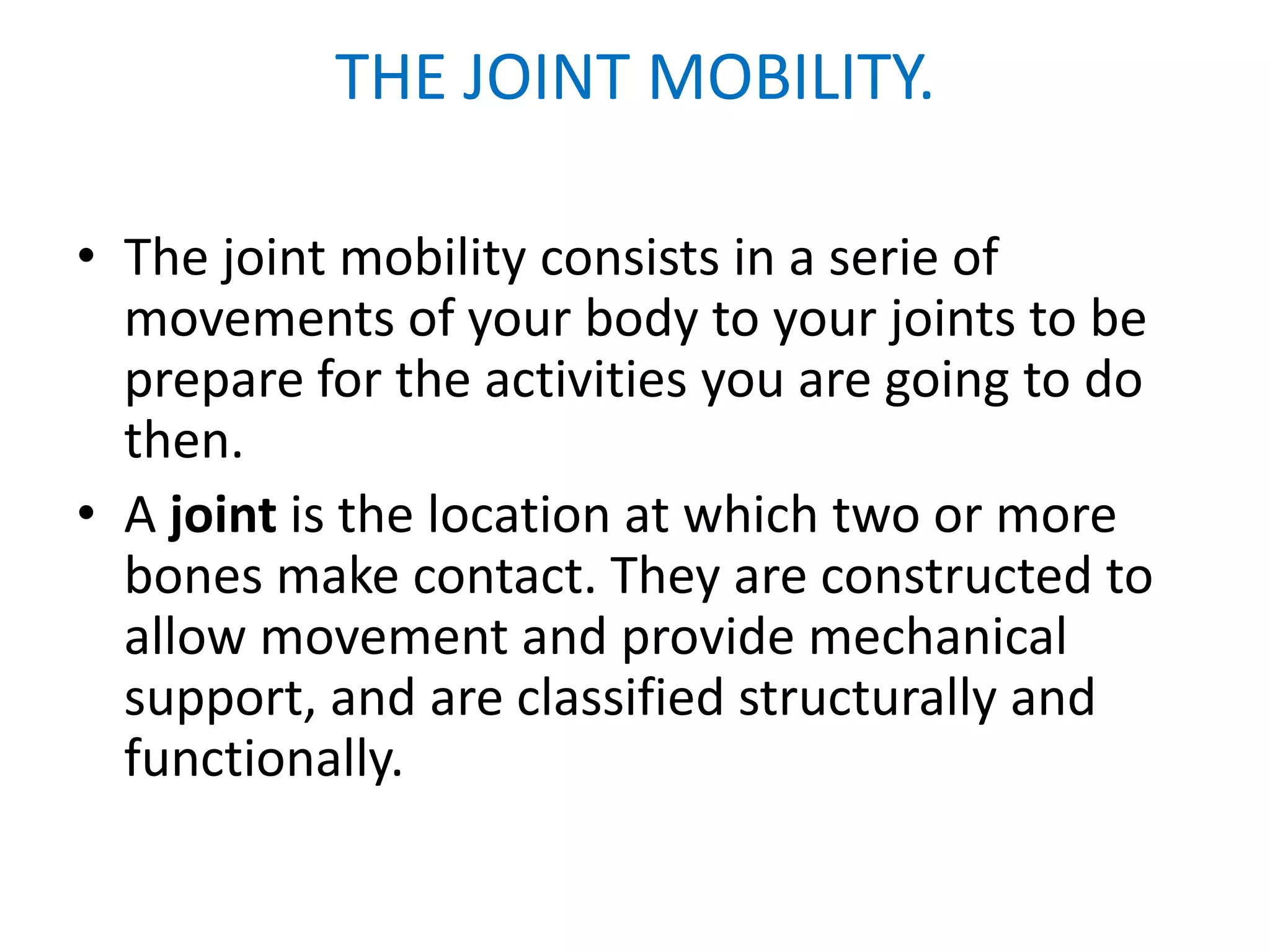 THE JOINT MOBILITY.

• The joint mobility consists in a serie of
  movements of your body to your joints to be
  prepare for the activities you are going to do
  then.
• A joint is the location at which two or more
  bones make contact. They are constructed to
  allow movement and provide mechanical
  support, and are classified structurally and
  functionally.
 