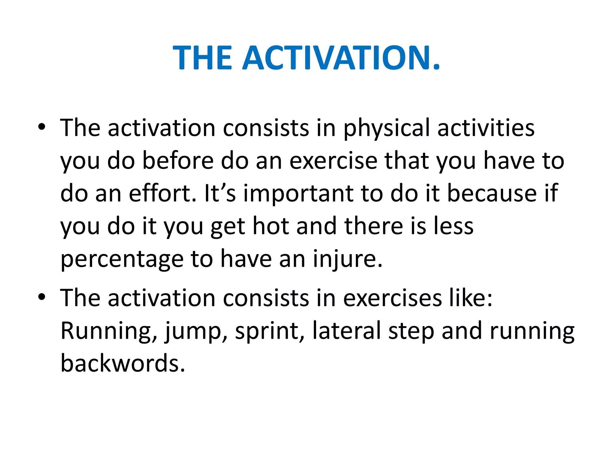 THE ACTIVATION.
• The activation consists in physical activities
  you do before do an exercise that you have to
  do an effort. It’s important to do it because if
  you do it you get hot and there is less
  percentage to have an injure.
• The activation consists in exercises like:
  Running, jump, sprint, lateral step and running
  backwords.
 