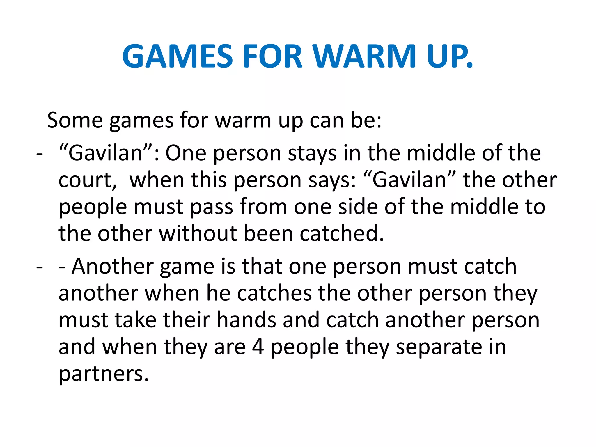 GAMES FOR WARM UP.
 Some games for warm up can be:
- “Gavilan”: One person stays in the middle of the
  court, when this person says: “Gavilan” the other
  people must pass from one side of the middle to
  the other without been catched.
- - Another game is that one person must catch
  another when he catches the other person they
  must take their hands and catch another person
  and when they are 4 people they separate in
  partners.
 