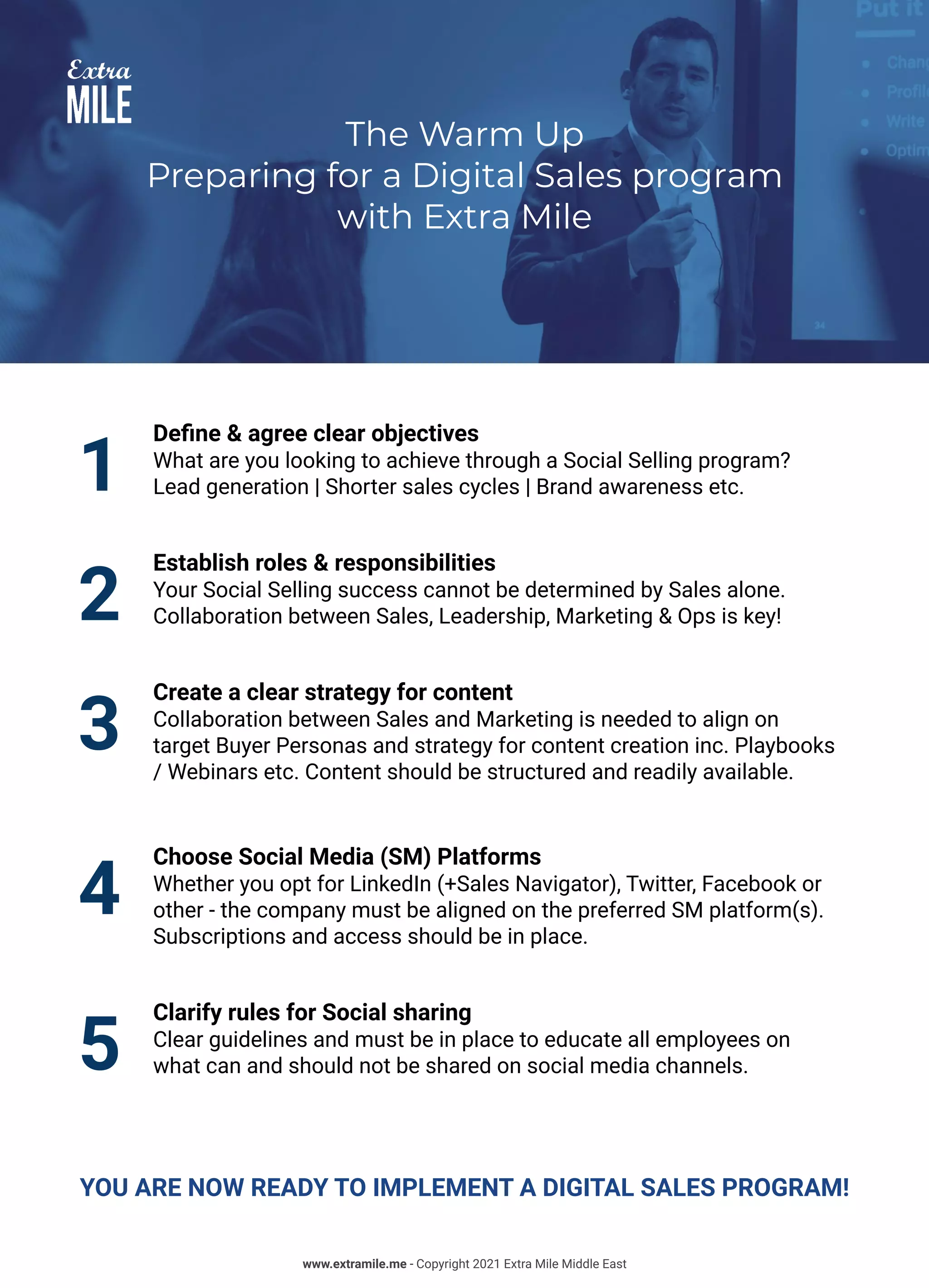 The Warm Up
Preparing for a Digital Sales program
with Extra Mile
1
Define & agree clear objectives
What are you looking to achieve through a Social Selling program?
Lead generation | Shorter sales cycles | Brand awareness etc.
2
Establish roles & responsibilities
Your Social Selling success cannot be determined by Sales alone.
Collaboration between Sales, Leadership, Marketing & Ops is key!
3
Create a clear strategy for content
Collaboration between Sales and Marketing is needed to align on
target Buyer Personas and strategy for content creation inc. Playbooks
/ Webinars etc. Content should be structured and readily available.
4
Choose Social Media (SM) Platforms
Whether you opt for LinkedIn (+Sales Navigator), Twitter, Facebook or
other - the company must be aligned on the preferred SM platform(s).
Subscriptions and access should be in place.
5
Clarify rules for Social sharing
Clear guidelines and must be in place to educate all employees on
what can and should not be shared on social media channels.
YOU ARE NOW READY TO IMPLEMENT A DIGITAL SALES PROGRAM!
www.extramile.me - Copyright 2021 Extra Mile Middle East