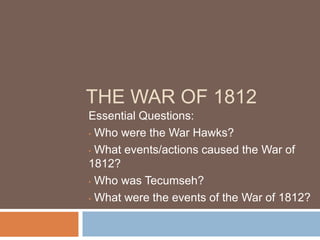 THE WAR OF 1812
Essential Questions:
• Who were the War Hawks?

• What events/actions caused the War of
1812?
• Who was Tecumseh?

• What were the events of the War of 1812?
 
