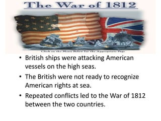 • British ships were attacking American
vessels on the high seas.
• The British were not ready to recognize
American rights at sea.
• Repeated conflicts led to the War of 1812
between the two countries.
 