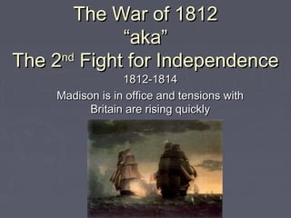 The War of 1812
“aka”
nd
The 2 Fight for Independence
1812-1814
Madison is in office and tensions with
Britain are rising quickly

 