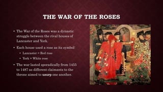 THE WAR OF THE ROSES
• The War of the Roses was a dynastic
struggle between the rival houses of
Lancaster and York.
• Each house used a rose as its symbol:
• Lancaster = Red rose
• York = White rose
• The war lasted sporadically from 1455
to 1487 as different claimants to the
throne aimed to usurp one another.
 