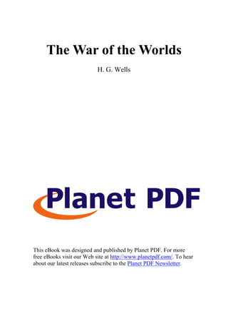 The War of the Worlds
H. G. Wells
This eBook was designed and published by Planet PDF. For more
free eBooks visit our Web site at http://www.planetpdf.com/. To hear
about our latest releases subscribe to the Planet PDF Newsletter.
 