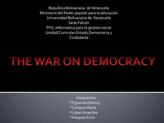 Republica Bolivariana deVenezuela
Ministerio del Poder popular para la educación
Universidad Bolivariana de Venezuela
Sede Falcón
PFG. Informática para la gestión social
Unidad Curricular:Estado,Democracia y
Ciudadanía
Integrantes:
*Figueroa Edwing
*Campos María
*LópezAnaydee
*Vásquez Erick
 