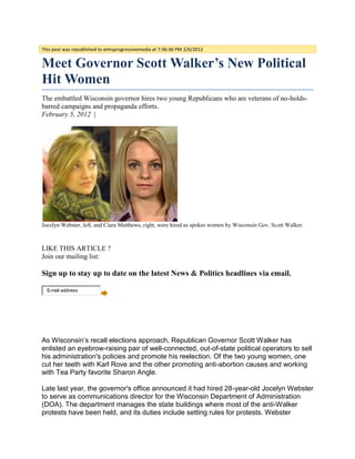 This post was republished to elmsprogressivemedia at 7:36:36 PM 2/6/2012


Meet Governor Scott Walker’s New Political
Hit Women
The embattled Wisconsin governor hires two young Republicans who are veterans of no-holds-
barred campaigns and propaganda efforts.
February 5, 2012 |




Jocelyn Webster, left, and Ciara Matthews, right, were hired as spokes women by Wisconsin Gov. Scott Walker.



LIKE THIS ARTICLE ?
Join our mailing list:

Sign up to stay up to date on the latest News & Politics headlines via email.

  E-mail address




As Wisconsin’s recall elections approach, Republican Governor Scott Walker has
enlisted an eyebrow-raising pair of well-connected, out-of-state political operators to sell
his administration's policies and promote his reelection. Of the two young women, one
cut her teeth with Karl Rove and the other promoting anti-abortion causes and working
with Tea Party favorite Sharon Angle.

Late last year, the governor's office announced it had hired 28-year-old Jocelyn Webster
to serve as communications director for the Wisconsin Department of Administration
(DOA). The department manages the state buildings where most of the anti-Walker
protests have been held, and its duties include setting rules for protests. Webster
 