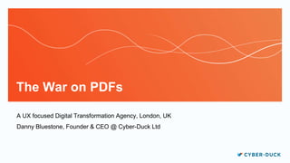 The War on PDFs
A UX focused Digital Transformation Agency, London, UK
Danny Bluestone, Founder & CEO @ Cyber-Duck Ltd
 