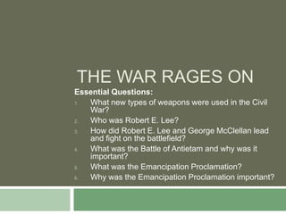 THE WAR RAGES ON
Essential Questions:
1. What new types of weapons were used in the Civil
   War?
2. Who was Robert E. Lee?
3. How did Robert E. Lee and George McClellan lead
   and fight on the battlefield?
4. What was the Battle of Antietam and why was it
   important?
5. What was the Emancipation Proclamation?
6. Why was the Emancipation Proclamation important?
 