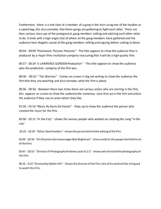 Furthermore, there is a mid-shot of a member of a gang in the train using one of the handles as
a speed bag, this also connotes that these gangs are gathering to fight each other. There are
then various close ups of the protagonists gang members talking and advising each other what
to do. It ends with a high angle shot of where all the gang members have gathered and the
audience hear diegetic sound of the gang members talking and arguing before cutting to black.
00:04 - 00:09 "Paramount Pictures Presents" - The title appears to show the audience that is
produced by a major films institution company reassuring that it will be a high quality film.
00:17 - 00:24 "a LAWRENCE GORDON Production" - This title appears to show the audience
who the production company of the film was.
00:30 - 00:35 " The Warriors" - Comes on screen in big red writing to show the audience the
film that they are watching and also connotes what the filmis about.
00:36 - 00:50 - Between these two times there are various actors who are starring in the film,
this appears on screen to show the audience the numerous stars that act in the film and entice
the audience if they see an actor whom they like.
01:50 - 01:55 "Music By Barry De Vorzon" - Pops up to show the audience the person who
created the music for the film.
02:06 - 02:11 "In the City" - shows the various people who worked on creating the song "in the
city"
02:23 - 02:29 "Editor DavidHolden" - showsthe personbehindthe editingof the film.
02:49 - 02:54 "Art DirectorsDonSwannaganBob Wightman" - Givescreditto the people behindthe art
of the film.
03:47 - 03:53 "Directorof PhotographyAndrew LaszloA.S.C" - showswhodirectedthe photographyof
the film.
06:16 - 6:22 "DirectedbyWalterHill" - Showsthe directorof the film, fansof hisworkwill be intrigued
to watch thisfilm.
 