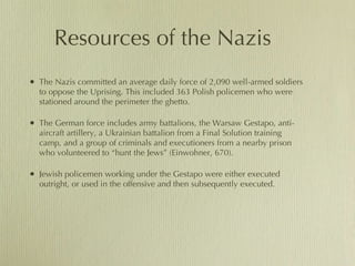 Resources of the Nazis The Nazis committed an average daily force of 2,090 well-armed soldiers to oppose the Uprising. This included 363 Polish policemen who were stationed around the perimeter the ghetto.  The German force includes army battalions, the Warsaw Gestapo, anti-aircraft artillery, a Ukrainian battalion from a Final Solution training camp, and a group of criminals and executioners from a nearby prison who volunteered to “hunt the Jews” (Einwohner, 670). Jewish policemen working under the Gestapo were either executed outright, or used in the offensive and then subsequently executed.  