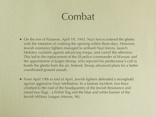 Combat On the eve of Passover, April 19, 1943, Nazi forces entered the ghetto with the intention of crushing the uprising within three days. However, Jewish resistance fighters managed to ambush Nazi forces, launch Molotov cocktails against advancing troops, and curtail the offensive. This led to the replacement of the SS police commander of Warsaw and the appointment of Jurgen Stroop, who rejected his predecessor’s call to bomb the ghetto from the air. Instead, Stroop advanced plans for a better coordinated ground assault.  From April 19th to end of April, Jewish fighters defended a stronghold against aggressive Nazi retribution. In a famous incident, two boys climbed to the roof of the headquarters of the Jewish Resistance and raised two flags - a Polish flag and the blue and white banner of the Jewish Military League (Marrus, 96).  