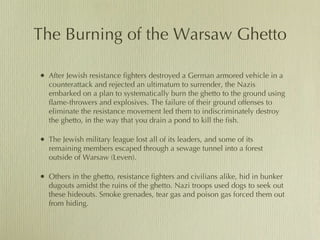 The Burning of the Warsaw Ghetto After Jewish resistance fighters destroyed a German armored vehicle in a counterattack and rejected an ultimatum to surrender, the Nazis embarked on a plan to systematically burn the ghetto to the ground using flame-throwers and explosives. The failure of their ground offenses to eliminate the resistance movement led them to indiscriminately destroy the ghetto, in the way that you drain a pond to kill the fish.  The Jewish military league lost all of its leaders, and some of its remaining members escaped through a sewage tunnel into a forest outside of Warsaw (Leven). Others in the ghetto, resistance fighters and civilians alike, hid in bunker dugouts amidst the ruins of the ghetto. Nazi troops used dogs to seek out these hideouts. Smoke grenades, tear gas and poison gas forced them out from hiding.  