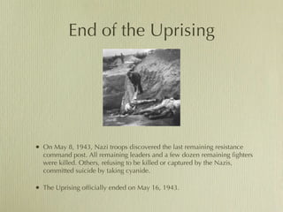 End of the Uprising On May 8, 1943, Nazi troops discovered the last remaining resistance command post. All remaining leaders and a few dozen remaining fighters were killed. Others, refusing to be killed or captured by the Nazis, committed suicide by taking cyanide.  The Uprising officially ended on May 16, 1943.  