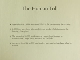 The Human Toll Approximately 13,000 Jews were killed in the ghetto during the uprising.  6,000 Jews were burnt alive or died from smoke inhalation during the burning of the ghetto. The remaining 50,000 residents were captured and shipped to concentration camps. Most were sent to  Treblinka. Anywhere from 100 to 300 Nazi soldiers were said to have been killed in combat. 