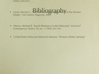 Bibliography Einwohner, Rachel L. "Opportunity, Honor, and Action in the Warsaw Ghetto Uprising of 1943."  The American Journal of Sociology  109, no. 3 (2003): 650-675. Leven, Shachar L. "Self-Defense and Struggle: Revolt in the Warsaw Ghetto."  Yad Vashem Magazine , 2004 Marrus, Michael R. "Jewish Resistance to the Holocaust."  Journal of Contemporary History  30, no. 1 (1995): 83-110. United States Holocaust Memorial Museum. "Warsaw Ghetto Uprising." 