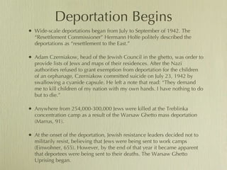 Deportation Begins Wide-scale deportations began from July to September of 1942. The “Resettlement Commissioner” Hermann Holfe politely described the deportations as “resettlement to the East.” Adam Czerniakow, head of the Jewish Council in the ghetto, was order to provide lists of Jews and maps of their residences. After the Nazi authorities refused to grant exemption from deportation for the children of an orphanage, Czerniakow committed suicide on July 23, 1942 by swallowing a cyanide capsule. He left a note that read: “They demand me to kill children of my nation with my own hands. I have nothing to do but to die.” Anywhere from 254,000-300,000 Jews were killed at the Treblinka concentration camp as a result of the Warsaw Ghetto mass deportation (Marrus, 91).  At the onset of the deportation, Jewish resistance leaders decided not to militarily resist, believing that Jews were being sent to work camps (Einwohner, 655). However, by the end of that year it became apparent that deportees were being sent to their deaths. The Warsaw Ghetto Uprising began.  