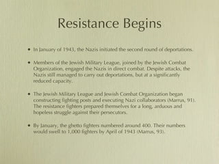 Resistance Begins In January of 1943, the Nazis initiated the second round of deportations.  Members of the Jewish Military League, joined by the Jewish Combat Organization, engaged the Nazis in direct combat. Despite attacks, the Nazis still managed to carry out deportations, but at a significantly reduced capacity.  The Jewish Military League and Jewish Combat Organization began  constructing fighting posts and executing Nazi collaborators (Marrus, 91). The resistance fighters prepared themselves for a long, arduous and hopeless struggle against their persecutors.  By January, the ghetto fighters numbered around 400. Their numbers would swell to 1,000 fighters by April of 1943 (Marrus, 93).  