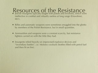 Resources of the Resistance Jewish insurgents typically fought with pistols and revolvers, which were ineffective in combat and virtually useless at long range (Einwohner, 661).  Rifles and automatic weapons were sometimes smuggled into the ghetto by members of the Polish Resistance, but in small quantities.  Ammunition and weapons were a constant scarcity, but resistance fighters carried on with the little they had. Insurgents relied heavily on improvised explosive devices and “incendiary bottles”, i.e. Molotov cocktails (bottles filled with petrol fuel and then lit on fire). 
