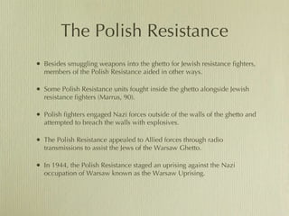 The Polish Resistance Besides smuggling weapons into the ghetto for Jewish resistance fighters, members of the Polish Resistance aided in other ways. Some Polish Resistance units fought inside the ghetto alongside Jewish resistance fighters (Marrus, 90).  Polish fighters engaged Nazi forces outside of the walls of the ghetto and attempted to breach the walls with explosives.  The Polish Resistance appealed to Allied forces through radio transmissions to assist the Jews of the Warsaw Ghetto.  In 1944, the Polish Resistance staged an uprising against the Nazi occupation of Warsaw known as the Warsaw Uprising.  