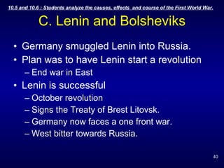 C. Lenin and Bolsheviks Germany smuggled Lenin into Russia. Plan was to have Lenin start a revolution End war in East Lenin is successful October revolution Signs the Treaty of Brest Litovsk. Germany now faces a one front war. West bitter towards Russia. 