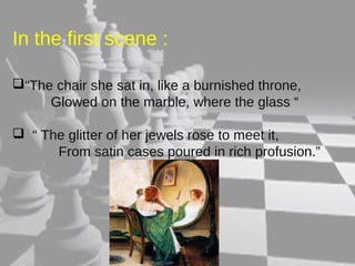 In the first scene : 
“The chair she sat in, like a burnished throne, 
Glowed on the marble, where the glass “ 
 “ The glitter of her jewels rose to meet it, 
From satin cases poured in rich profusion.” 
 