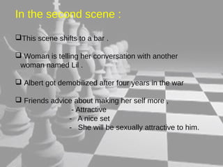 In the second scene : 
This scene shifts to a bar . 
 Woman is telling her conversation with another 
woman named Lil . 
 Albert got demobilized after four years in the war 
 Friends advice about making her self more , 
- Attractive 
- A nice set 
- She will be sexually attractive to him. 
 