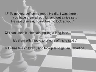 “ To get yourself some teeth. He did, I was there . 
you have them all out, Lil, and get a nice set , 
He said ,I swear, I can’t bear to look at you .” 
“I can’t help it ,she said, pulling a long face, 
It’s them pills I took, to bring it off , she said .” 
o Lil has five children , and took pills to get an abortion . 
 