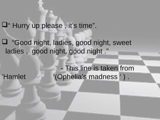 “ Hurry up please , it’s time”. 
 “Good night, ladies, good night, sweet 
ladies , good night, good night .” 
- This line is taken from 
‘Hamlet ‘(Ophelia’s madness ‘ ) . 
 