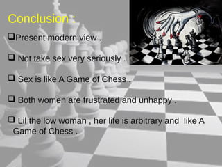 Conclusion : 
Present modern view . 
 Not take sex very seriously . 
 Sex is like A Game of Chess . 
 Both women are frustrated and unhappy . 
 Lil the low woman , her life is arbitrary and like A 
Game of Chess . 
 