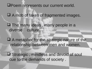 Poem represents our current world. 
 A mob of fakes of fragmented images. 
 The many ideas , many people in a 
diverse culture. 
 A metaphor for the strategic nature of the 
relationship between men and women. 
 Strategic , mindless and devoid of soul 
due to the demands of society . 
 