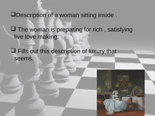 Description of a woman sitting inside . 
 The woman is preparing for rich , satisfying 
live love making. 
 Fills out this description of luxury that 
seems. 
 