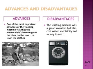 ADVANCES DISADVANTAGES
 One of the most important
advances of the washing
machine was that the
women didn’t have to go to
the river, to the lake.. to
wash the clothes
 The washing machine was
a great invention but also
cost water, electricity and
money to use it.
PAGE
4
 