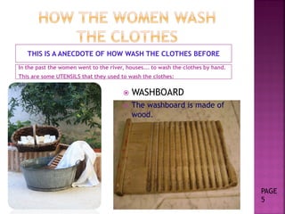  WASHBOARD
 The washboard is made of
wood.
THIS IS A ANECDOTE OF HOW WASH THE CLOTHES BEFORE
In the past the women went to the river, houses…. to wash the clothes by hand.
This are some UTENSILS that they used to wash the clothes:
PAGE
5
 