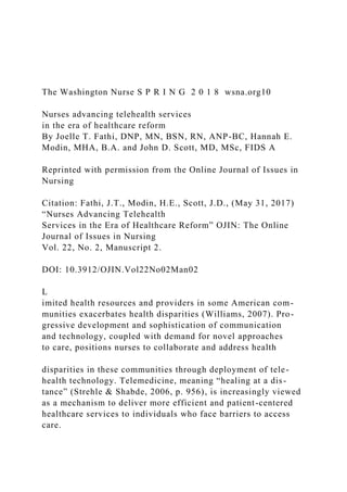 The Washington Nurse S P R I N G 2 0 1 8 wsna.org10
Nurses advancing telehealth services
in the era of healthcare reform
By Joelle T. Fathi, DNP, MN, BSN, RN, ANP-BC, Hannah E.
Modin, MHA, B.A. and John D. Scott, MD, MSc, FIDS A
Reprinted with permission from the Online Journal of Issues in
Nursing
Citation: Fathi, J.T., Modin, H.E., Scott, J.D., (May 31, 2017)
“Nurses Advancing Telehealth
Services in the Era of Healthcare Reform” OJIN: The Online
Journal of Issues in Nursing
Vol. 22, No. 2, Manuscript 2.
DOI: 10.3912/OJIN.Vol22No02Man02
L
imited health resources and providers in some American com-
munities exacerbates health disparities (Williams, 2007). Pro-
gressive development and sophistication of communication
and technology, coupled with demand for novel approaches
to care, positions nurses to collaborate and address health
disparities in these communities through deployment of tele-
health technology. Telemedicine, meaning “healing at a dis-
tance” (Strehle & Shabde, 2006, p. 956), is increasingly viewed
as a mechanism to deliver more efficient and patient-centered
healthcare services to individuals who face barriers to access
care.
 