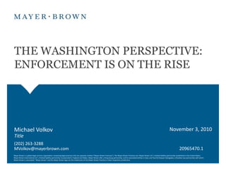 THE WASHINGTON PERSPECTIVE:  ENFORCEMENT IS ON THE RISE November 3, 2010 Michael Volkov Title (202) 263-3288 MVolkov@mayerbrown.com 20965470.1 