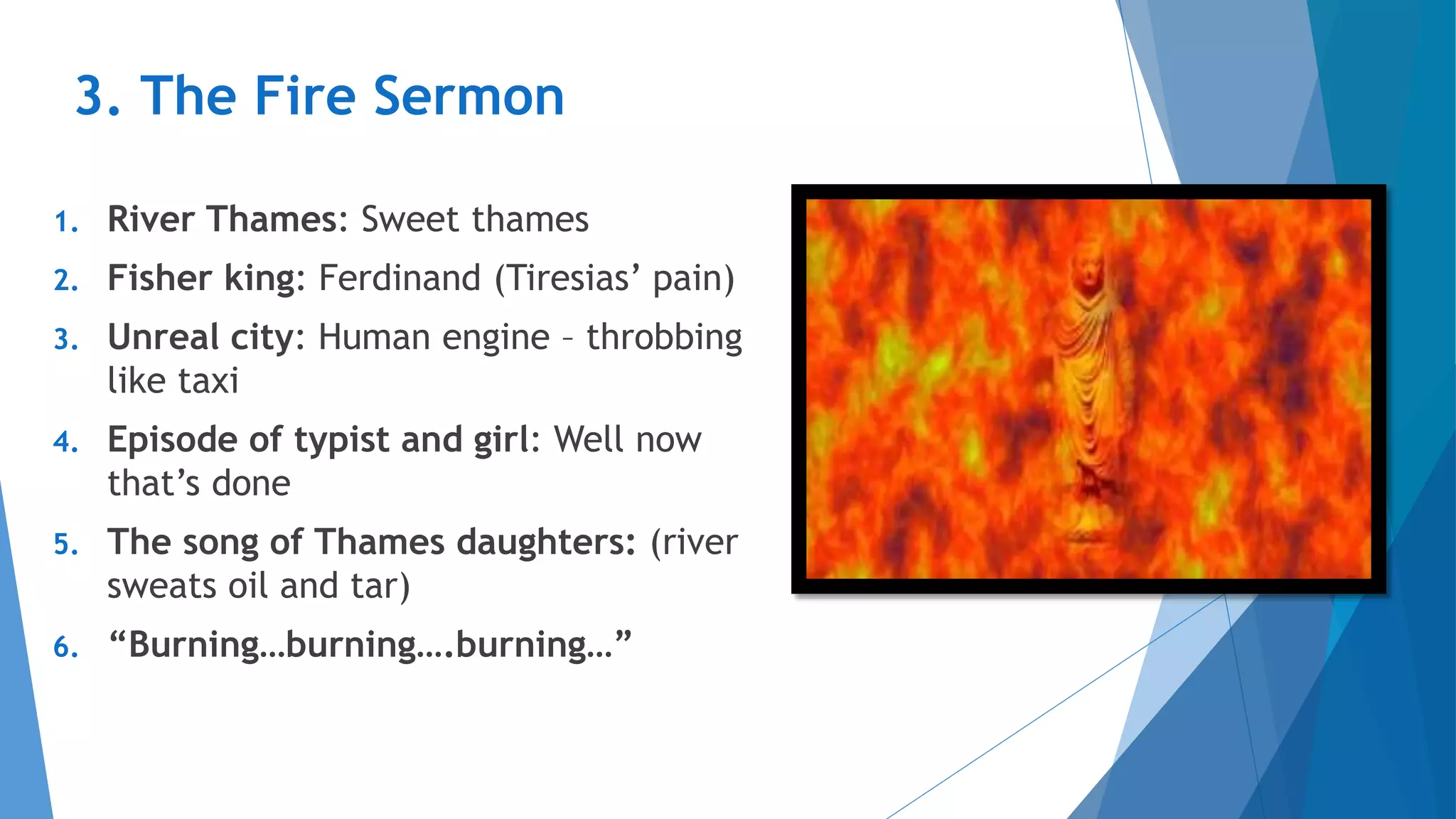 3. The Fire Sermon
1. River Thames: Sweet thames
2. Fisher king: Ferdinand (Tiresias’ pain)
3. Unreal city: Human engine – throbbing
like taxi
4. Episode of typist and girl: Well now
that’s done
5. The song of Thames daughters: (river
sweats oil and tar)
6. “Burning…burning….burning…”
 