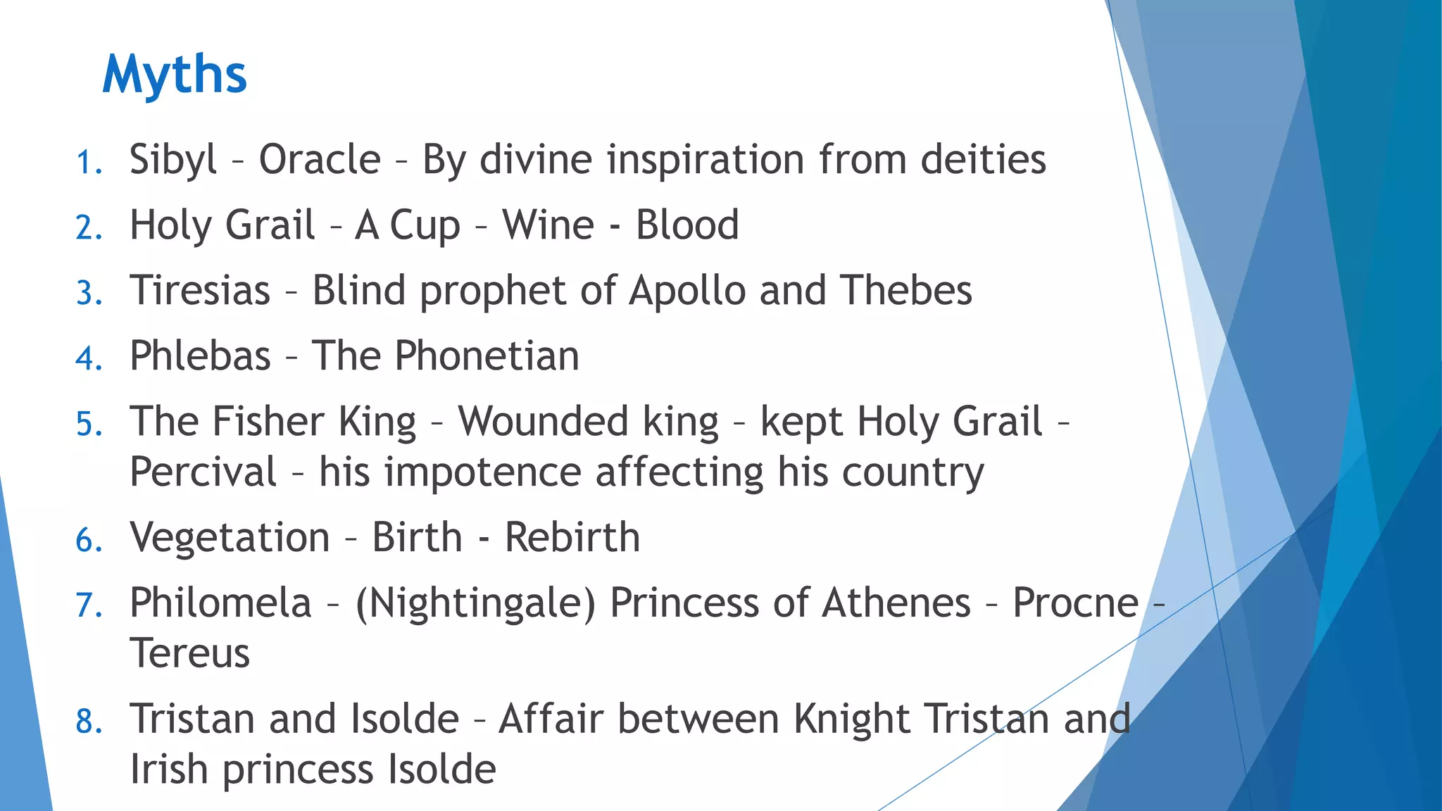 Myths
1. Sibyl – Oracle – By divine inspiration from deities
2. Holy Grail – A Cup – Wine - Blood
3. Tiresias – Blind prophet of Apollo and Thebes
4. Phlebas – The Phonetian
5. The Fisher King – Wounded king – kept Holy Grail –
Percival – his impotence affecting his country
6. Vegetation – Birth - Rebirth
7. Philomela – (Nightingale) Princess of Athenes – Procne –
Tereus
8. Tristan and Isolde – Affair between Knight Tristan and
Irish princess Isolde
 