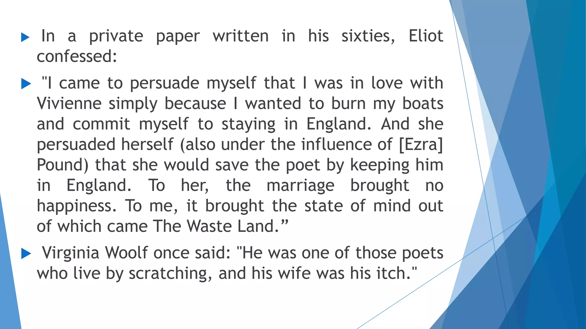  In a private paper written in his sixties, Eliot
confessed:
 "I came to persuade myself that I was in love with
Vivienne simply because I wanted to burn my boats
and commit myself to staying in England. And she
persuaded herself (also under the influence of [Ezra]
Pound) that she would save the poet by keeping him
in England. To her, the marriage brought no
happiness. To me, it brought the state of mind out
of which came The Waste Land.”
 Virginia Woolf once said: "He was one of those poets
who live by scratching, and his wife was his itch."
 
