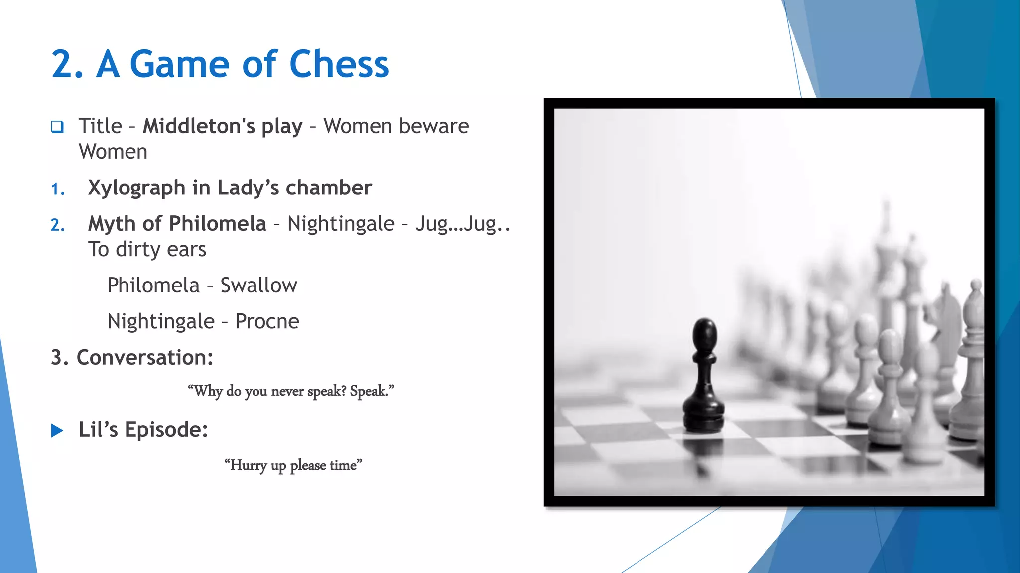 2. A Game of Chess
 Title – Middleton's play – Women beware
Women
1. Xylograph in Lady’s chamber
2. Myth of Philomela – Nightingale – Jug…Jug..
To dirty ears
Philomela – Swallow
Nightingale – Procne
3. Conversation:
“Why do you never speak? Speak.”
 Lil’s Episode:
“Hurry up please time”
 