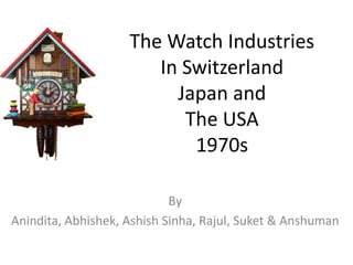 The Watch Industries
                       In Switzerland
                         Japan and
                          The USA
                           1970s

                            By
Anindita, Abhishek, Ashish Sinha, Rajul, Suket & Anshuman
 