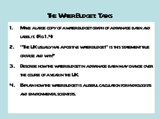 The Water Budget: Tasks Make a large copy of a water budget graph of a drainage basin and label it. (Fig 1.4) “The UK usually has a positive water budget” is this statement true or false and why? Describe how the water budget in a drainage basin may change over the course of a year in the UK. Explain how the water budget is a useful calculation for hydrologists and environmental scientists.  
