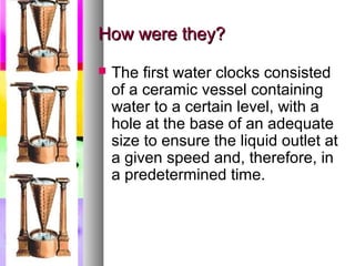 How were they?
   The first water clocks consisted
    of a ceramic vessel containing
    water to a certain level, with a
    hole at the base of an adequate
    size to ensure the liquid outlet at
    a given speed and, therefore, in
    a predetermined time.
 