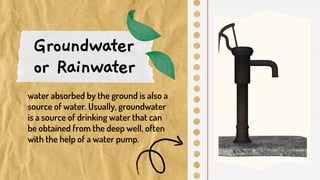 Groundwater
or Rainwater
water absorbed by the ground is also a
source of water. Usually, groundwater
is a source of drinking water that can
be obtained from the deep well, often
with the help of a water pump.
 