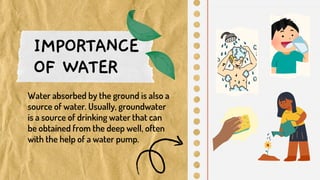 IMPORTANCE
OF WATER
Water absorbed by the ground is also a
source of water. Usually, groundwater
is a source of drinking water that can
be obtained from the deep well, often
with the help of a water pump.
 