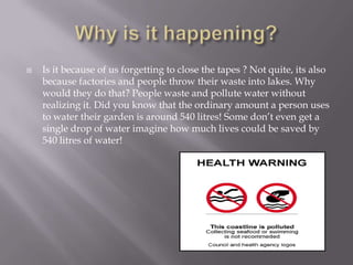 Why is it happening?Is it because of us forgetting to close the tapes ? Not quite, its also because factories and people throw their waste into lakes. Why would they do that? People waste and pollute water without realizing it. Did you know that the ordinary amount a person uses to water their garden is around 540 litres! Some don’t even get a single drop of water imagine how much lives could be saved by 540 litres of water!