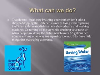 What can we do?That doesn’t  mean stop brushing your teeth or don’t take a shower. Stopping the  water crisis means fixing leaks replacing inefficient toilet seats, dishwashers, showerheads and washing machines. Or turning off the tap while brushing your teeth or when people are doing the dishes which saves 3-5 gallons per minute and any other way to stop using too much! Its these little things that make a big difference.