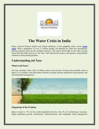 The Water Crisis in India
India, a land of diverse cultures and vibrant traditions, is also grappling with a severe water
crisis. With a population of over 1.3 billion people, the demand for water has skyrocketed,
placing immense strain on the available resources. This article sheds light on the water scarcity
issues faced by India, known as "Jal Tara," and explores the causes, consequences, and potential
solutions to this pressing problem.
Understanding Jal Tara
What is Jal Tara?
Jal Tara, meaning "water crisis" in Hindi, refers to the scarcity of clean and accessible water in
India. It is a complex issue that affects millions of people and has significant socioeconomic and
environmental consequences.
Magnitude of the Problem
India is home to 17% of the world's population but has only 4% of its freshwater resources.
Rapid population growth, urbanization, industrialization, and inadequate water management
 
