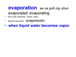 evaporation  ee va poh ray shun   evaporated; evaporating   from Latin  evaporare,   steam, vapor  Spanish equivalent :  evaporación when liquid water becomes vapor 