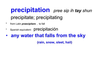 precipitation  pree sip ih  tay  shun precipitate; precipitating from Latin  praecipitare   ,   to fall  Spanish equivalent :  precipitación any water that falls from the sky  (rain, snow, sleet, hail) 